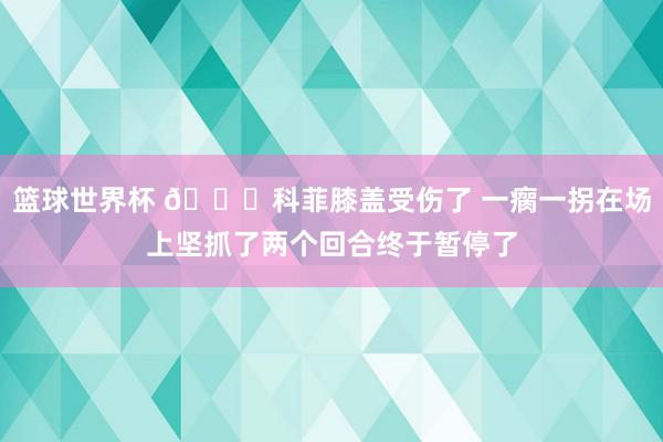 篮球世界杯 😐科菲膝盖受伤了 一瘸一拐在场上坚抓了两个回合终于暂停了