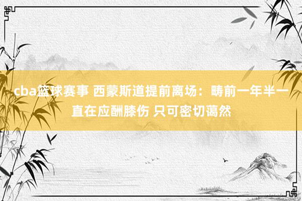 cba篮球赛事 西蒙斯道提前离场：畴前一年半一直在应酬膝伤 只可密切蔼然