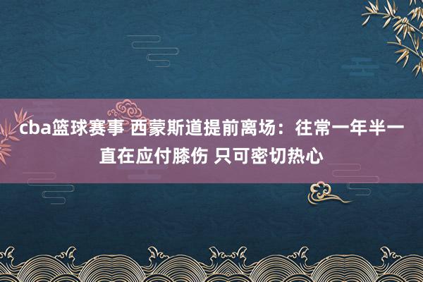 cba篮球赛事 西蒙斯道提前离场：往常一年半一直在应付膝伤 只可密切热心