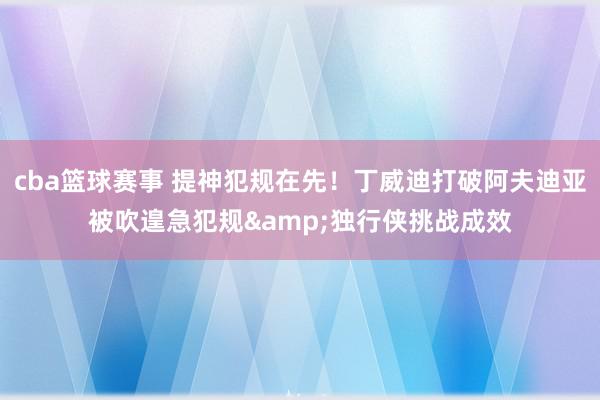 cba篮球赛事 提神犯规在先！丁威迪打破阿夫迪亚被吹遑急犯规&独行侠挑战成效