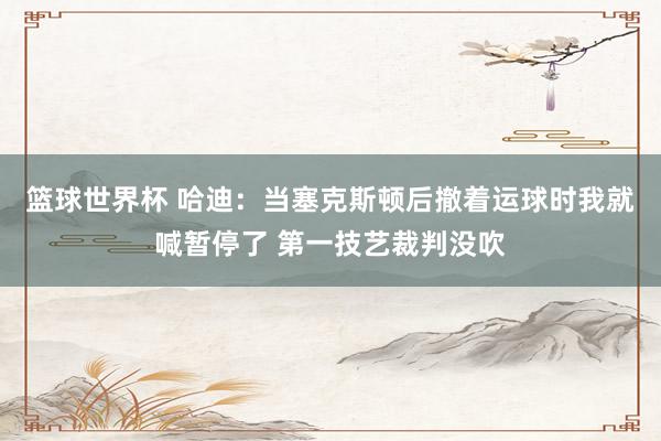 篮球世界杯 哈迪：当塞克斯顿后撤着运球时我就喊暂停了 第一技艺裁判没吹