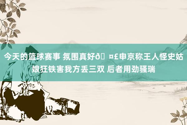 今天的篮球赛事 氛围真好🤣申京称王人怪史姑娘狂铁害我方丢三双 后者用劲骚瑞