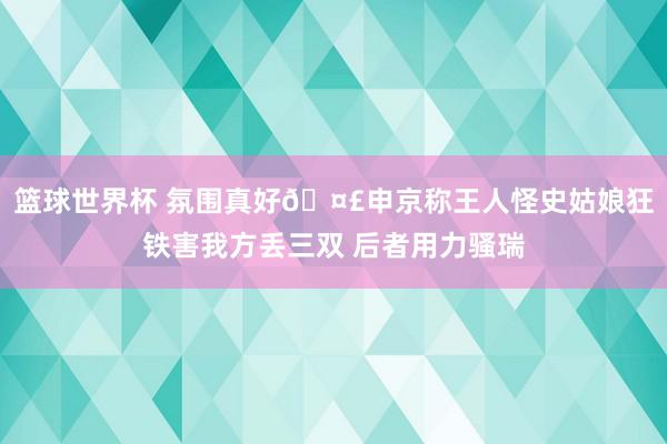 篮球世界杯 氛围真好🤣申京称王人怪史姑娘狂铁害我方丢三双 后者用力骚瑞