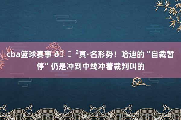 cba篮球赛事 😲真·名形势！哈迪的“自裁暂停”仍是冲到中线冲着裁判叫的