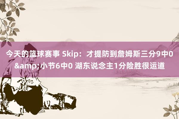 今天的篮球赛事 Skip：才提防到詹姆斯三分9中0&小节6中0 湖东说念主1分险胜很运道