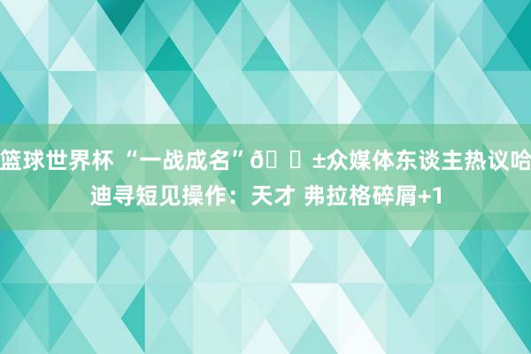 篮球世界杯 “一战成名”😱众媒体东谈主热议哈迪寻短见操作：天才 弗拉格碎屑+1