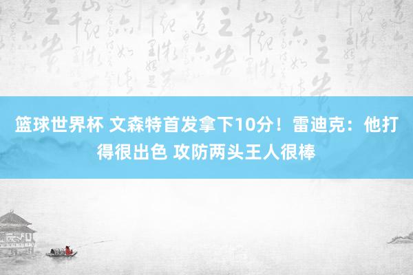 篮球世界杯 文森特首发拿下10分！雷迪克：他打得很出色 攻防两头王人很棒