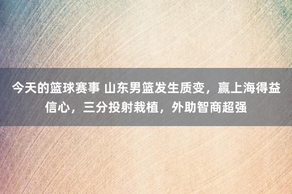 今天的篮球赛事 山东男篮发生质变，赢上海得益信心，三分投射栽植，外助智商超强