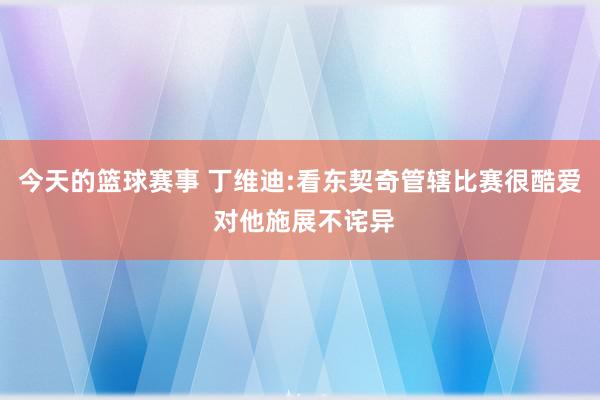 今天的篮球赛事 丁维迪:看东契奇管辖比赛很酷爱 对他施展不诧异