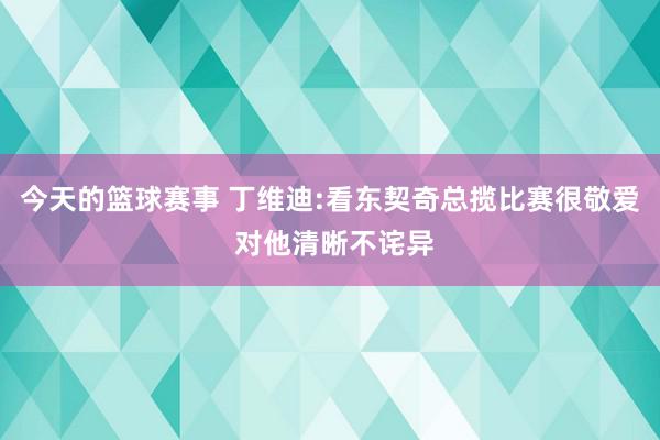 今天的篮球赛事 丁维迪:看东契奇总揽比赛很敬爱 对他清晰不诧异