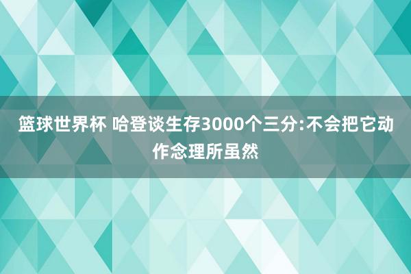 篮球世界杯 哈登谈生存3000个三分:不会把它动作念理所虽然