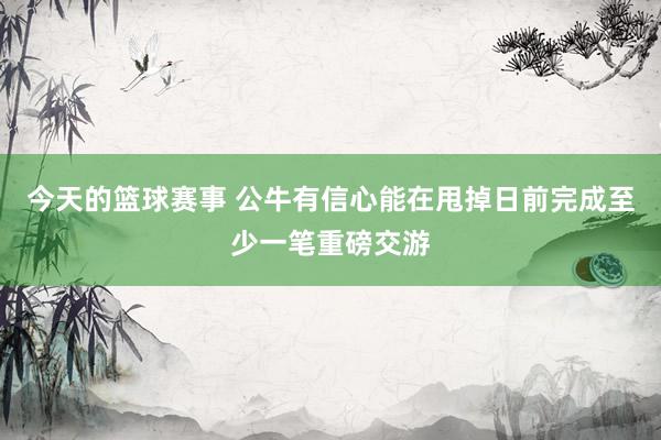 今天的篮球赛事 公牛有信心能在甩掉日前完成至少一笔重磅交游