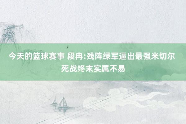 今天的篮球赛事 段冉:残阵绿军逼出最强米切尔 死战终末实属不易