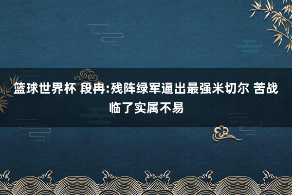 篮球世界杯 段冉:残阵绿军逼出最强米切尔 苦战临了实属不易