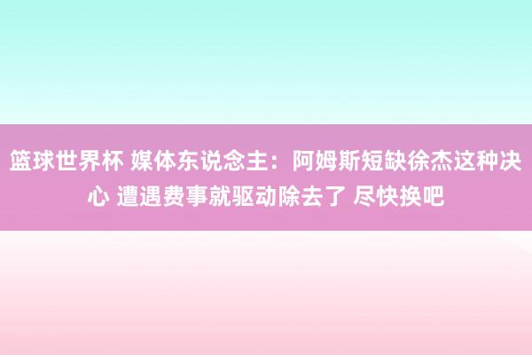 篮球世界杯 媒体东说念主：阿姆斯短缺徐杰这种决心 遭遇费事就驱动除去了 尽快换吧