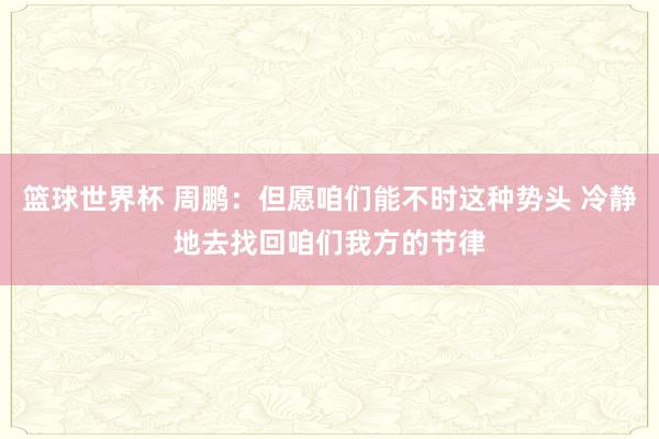 篮球世界杯 周鹏：但愿咱们能不时这种势头 冷静地去找回咱们我方的节律