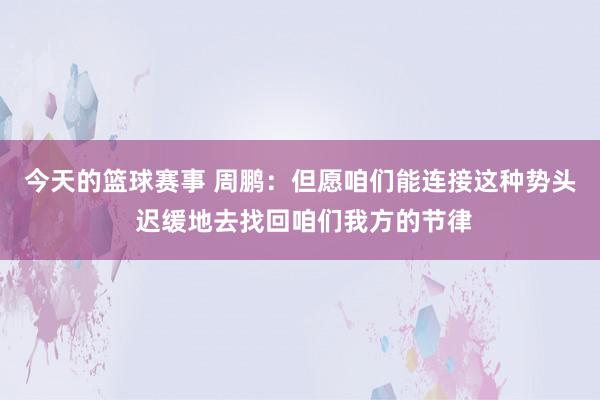 今天的篮球赛事 周鹏：但愿咱们能连接这种势头 迟缓地去找回咱们我方的节律