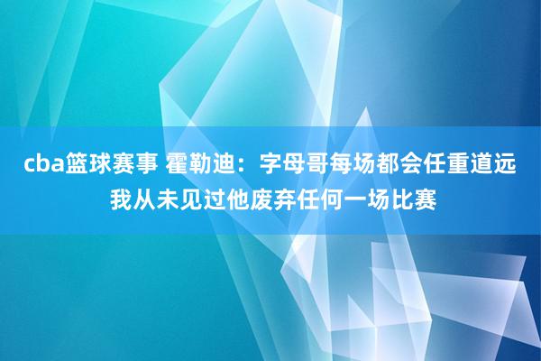 cba篮球赛事 霍勒迪：字母哥每场都会任重道远 我从未见过他废弃任何一场比赛