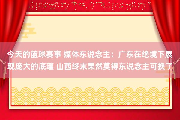 今天的篮球赛事 媒体东说念主：广东在绝境下展现庞大的底蕴 山西终末果然莫得东说念主可换了