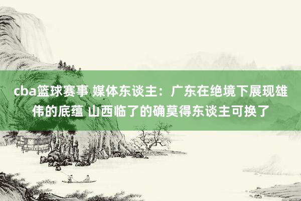 cba篮球赛事 媒体东谈主：广东在绝境下展现雄伟的底蕴 山西临了的确莫得东谈主可换了