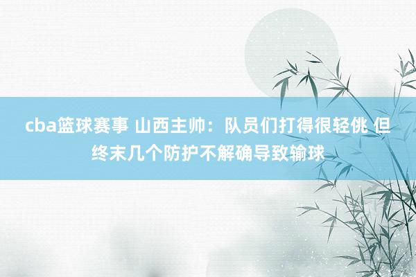 cba篮球赛事 山西主帅：队员们打得很轻佻 但终末几个防护不解确导致输球