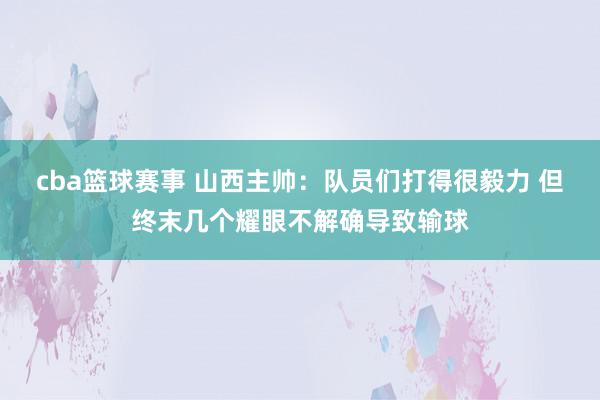 cba篮球赛事 山西主帅：队员们打得很毅力 但终末几个耀眼不解确导致输球