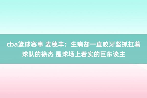 cba篮球赛事 麦穗丰：生病却一直咬牙坚抓扛着球队的徐杰 是球场上着实的巨东谈主