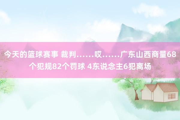 今天的篮球赛事 裁判……哎……广东山西商量68个犯规82个罚球 4东说念主6犯离场