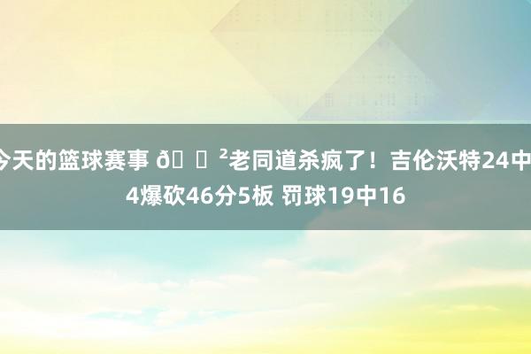 今天的篮球赛事 😲老同道杀疯了！吉伦沃特24中14爆砍46分5板 罚球19中16