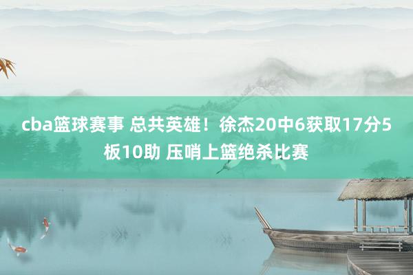 cba篮球赛事 总共英雄！徐杰20中6获取17分5板10助 压哨上篮绝杀比赛