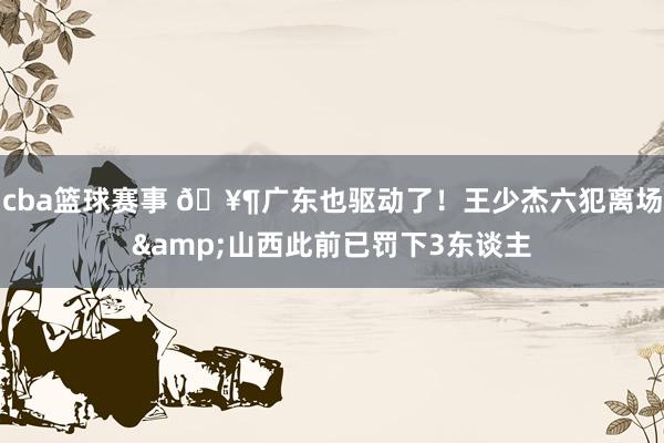 cba篮球赛事 🥶广东也驱动了！王少杰六犯离场&山西此前已罚下3东谈主