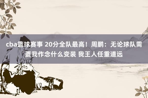 cba篮球赛事 20分全队最高！周鹏：无论球队需要我作念什么变装 我王人任重道远