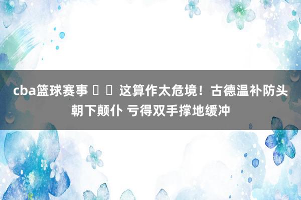 cba篮球赛事 ⚠️这算作太危境！古德温补防头朝下颠仆 亏得双手撑地缓冲