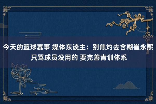 今天的篮球赛事 媒体东谈主：别焦灼去含糊崔永熙 只骂球员没用的 要完善青训体系