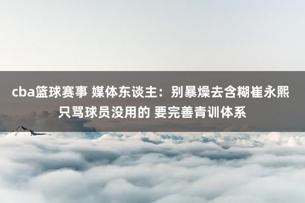 cba篮球赛事 媒体东谈主：别暴燥去含糊崔永熙 只骂球员没用的 要完善青训体系