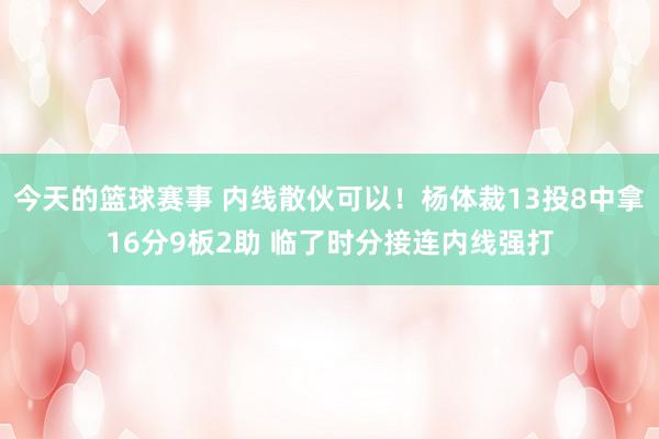 今天的篮球赛事 内线散伙可以！杨体裁13投8中拿16分9板2助 临了时分接连内线强打