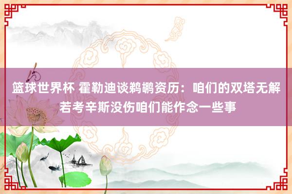 篮球世界杯 霍勒迪谈鹈鹕资历：咱们的双塔无解 若考辛斯没伤咱们能作念一些事