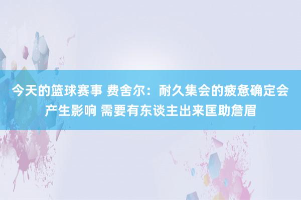 今天的篮球赛事 费舍尔：耐久集会的疲惫确定会产生影响 需要有东谈主出来匡助詹眉