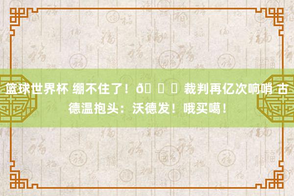 篮球世界杯 绷不住了！😂裁判再亿次响哨 古德温抱头：沃德发！哦买噶！