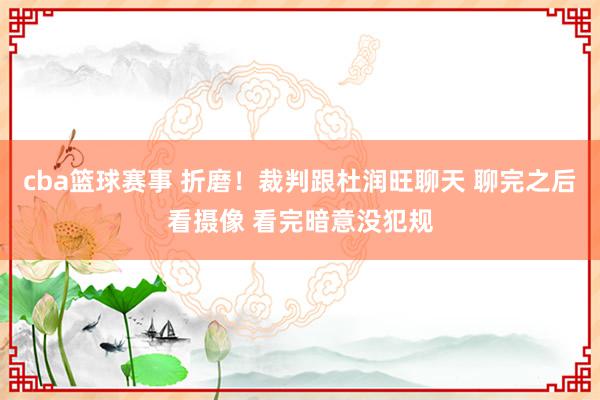 cba篮球赛事 折磨！裁判跟杜润旺聊天 聊完之后看摄像 看完暗意没犯规