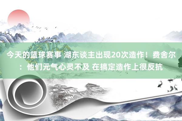 今天的篮球赛事 湖东谈主出现20次造作！费舍尔：他们元气心灵不及 在搞定造作上很反抗