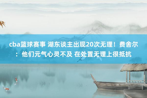 cba篮球赛事 湖东谈主出现20次无理！费舍尔：他们元气心灵不及 在处置无理上很抵抗