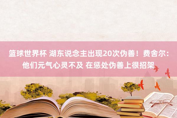 篮球世界杯 湖东说念主出现20次伪善！费舍尔：他们元气心灵不及 在惩处伪善上很招架