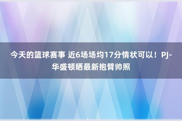 今天的篮球赛事 近6场场均17分情状可以！PJ-华盛顿晒最新抱臂帅照