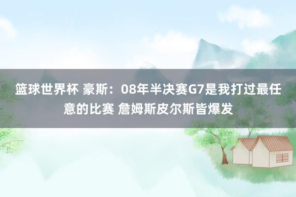 篮球世界杯 豪斯：08年半决赛G7是我打过最任意的比赛 詹姆斯皮尔斯皆爆发