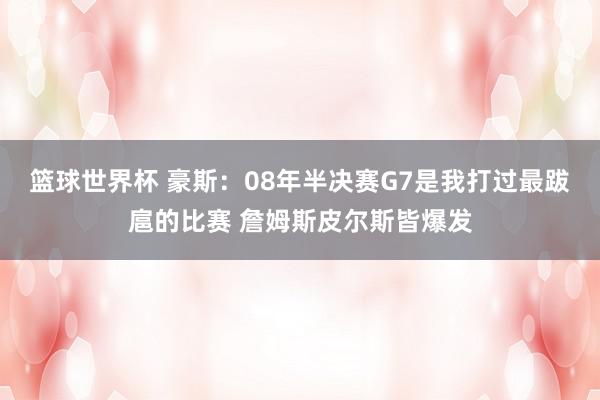 篮球世界杯 豪斯：08年半决赛G7是我打过最跋扈的比赛 詹姆斯皮尔斯皆爆发