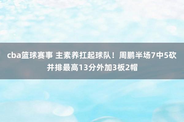 cba篮球赛事 主素养扛起球队！周鹏半场7中5砍并排最高13分外加3板2帽