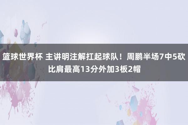 篮球世界杯 主讲明注解扛起球队！周鹏半场7中5砍比肩最高13分外加3板2帽