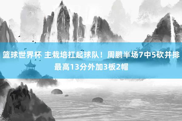 篮球世界杯 主栽培扛起球队！周鹏半场7中5砍并排最高13分外加3板2帽