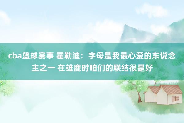 cba篮球赛事 霍勒迪：字母是我最心爱的东说念主之一 在雄鹿时咱们的联结很是好